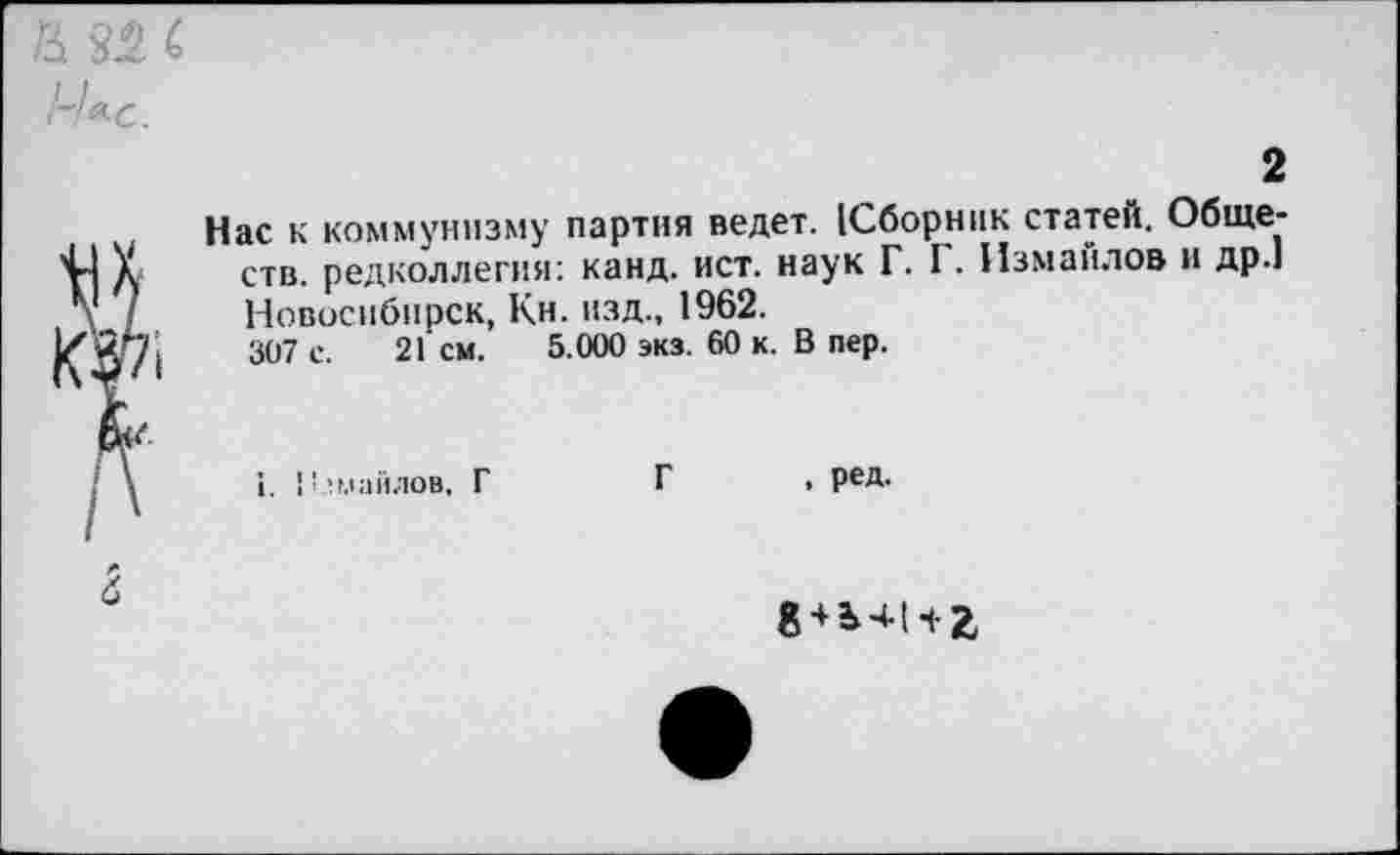 ﻿& 82 с 1-1*с.
2
Нас к коммунизму партия ведет. (Сборник статей. Обществ. редколлегия: канд. ист. наук Г. Г. Измаилов и др.1 Новосибирск, Кн. изд., 1962.
307 с. 21 см. 5.000 экз. 60 к. В пер.
I. Измайлов. Г
Г , ред.
